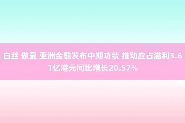 白丝 做爱 亚洲金融发布中期功绩 推动应占溢利3.61亿港元同比增长20.57%