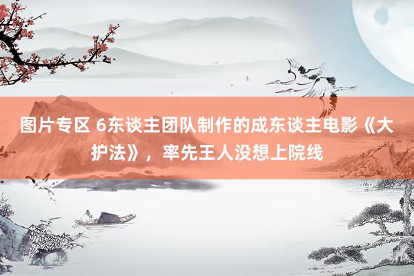 图片专区 6东谈主团队制作的成东谈主电影《大护法》，率先王人没想上院线