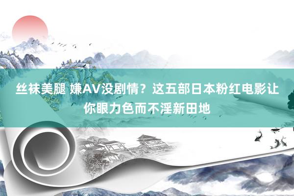 丝袜美腿 嫌AV没剧情？这五部日本粉红电影让你眼力色而不淫新田地