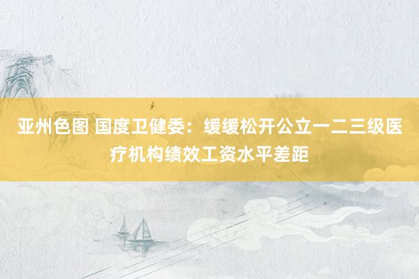 亚州色图 国度卫健委：缓缓松开公立一二三级医疗机构绩效工资水平差距