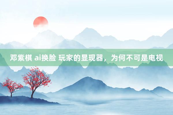 邓紫棋 ai换脸 玩家的显现器，为何不可是电视