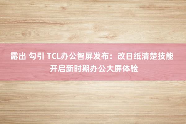 露出 勾引 TCL办公智屏发布：改日纸清楚技能  开启新时期办公大屏体验
