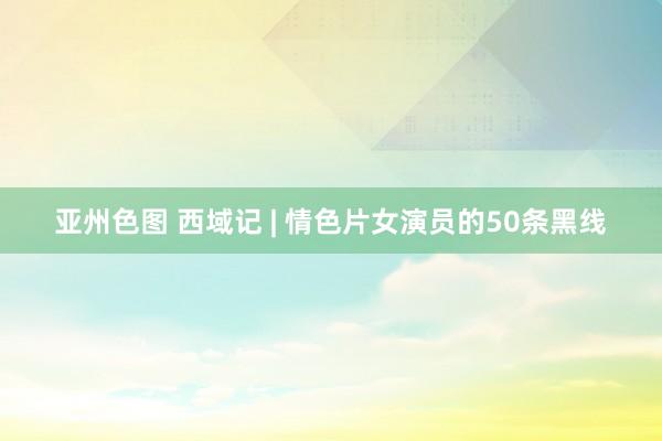 亚州色图 西域记 | 情色片女演员的50条黑线
