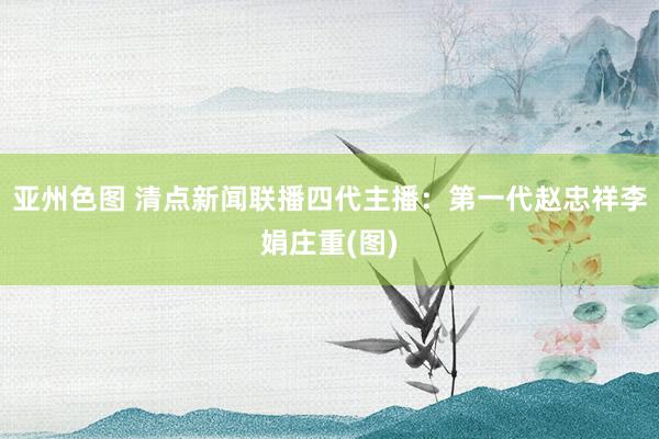 亚州色图 清点新闻联播四代主播：第一代赵忠祥李娟庄重(图)