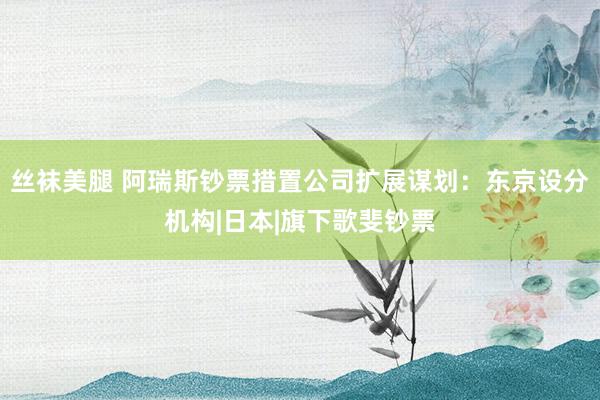 丝袜美腿 阿瑞斯钞票措置公司扩展谋划：东京设分机构|日本|旗下歌斐钞票