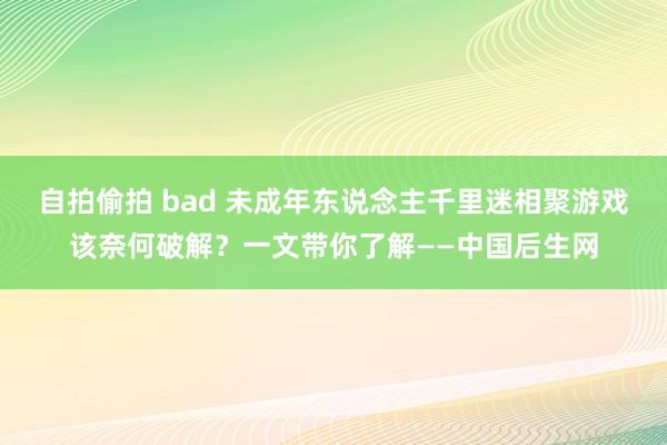 自拍偷拍 bad 未成年东说念主千里迷相聚游戏该奈何破解？一文带你了解——中国后生网
