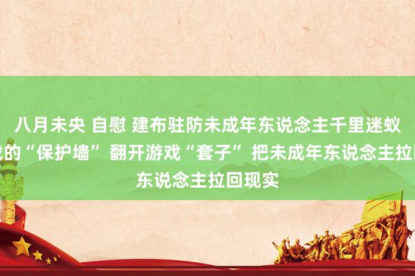八月未央 自慰 建布驻防未成年东说念主千里迷蚁集游戏的“保护墙” 翻开游戏“套子” 把未成年东说念主拉回现实