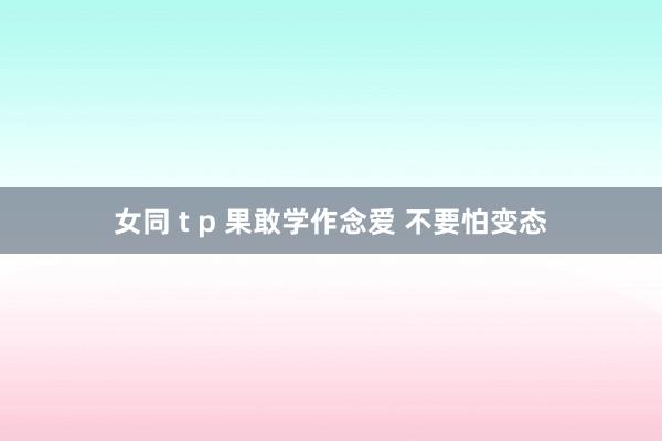 女同 t p 果敢学作念爱 不要怕变态