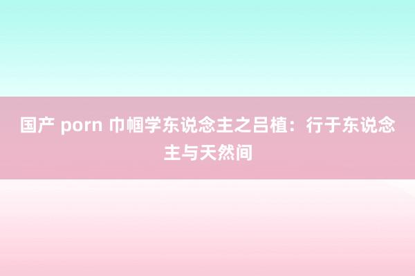 国产 porn 巾帼学东说念主之吕植:行于东说念主与天然间