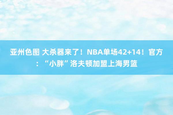 亚州色图 大杀器来了！NBA单场42+14！官方：“小胖”洛夫顿加盟上海男篮