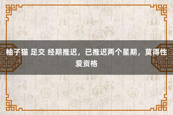 柚子猫 足交 经期推迟,已推迟两个星期,莫得性爱资格