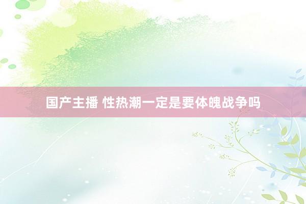国产主播 性热潮一定是要体魄战争吗