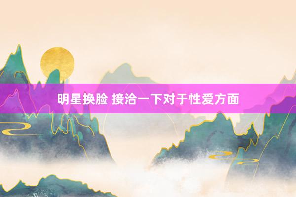 明星换脸 接洽一下对于性爱方面