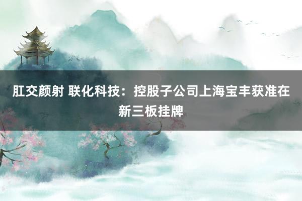 肛交颜射 联化科技：控股子公司上海宝丰获准在新三板挂牌