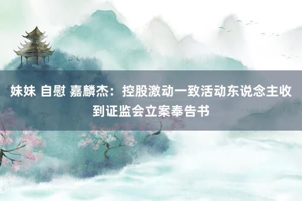 妹妹 自慰 嘉麟杰：控股激动一致活动东说念主收到证监会立案奉告书