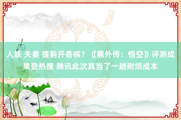 人妖 夫妻 提前开香槟？《黑外传：悟空》评测成果登热搜 腾讯此次真当了一趟耐烦成本