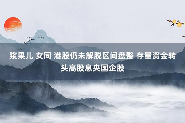 浆果儿 女同 港股仍未解脱区间盘整 存量资金转头高股息央国企股