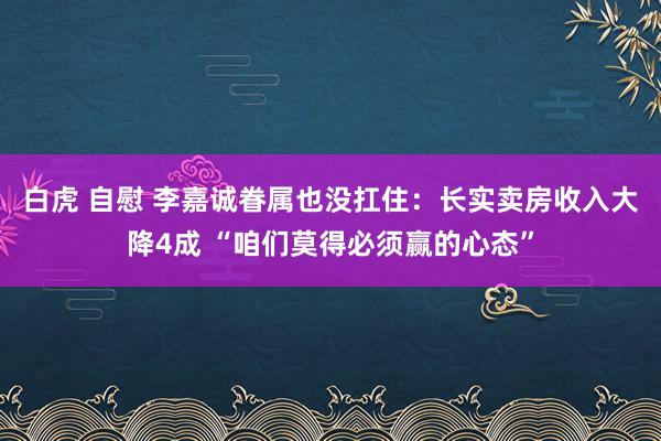 白虎 自慰 李嘉诚眷属也没扛住：长实卖房收入大降4成 “咱们莫得必须赢的心态”