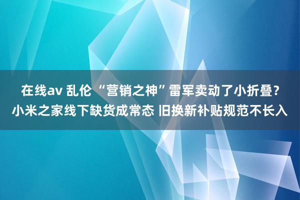 在线av 乱伦 “营销之神”雷军卖动了小折叠？小米之家线下缺货成常态 旧换新补贴规范不长入