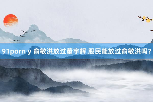 91porn y 俞敏洪放过董宇辉 股民能放过俞敏洪吗？