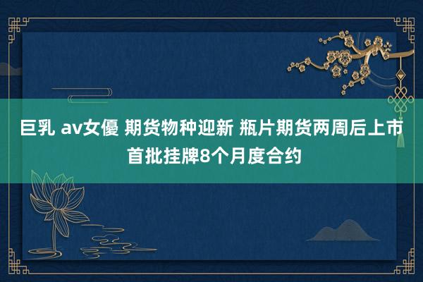 巨乳 av女優 期货物种迎新 瓶片期货两周后上市 首批挂牌8个月度合约