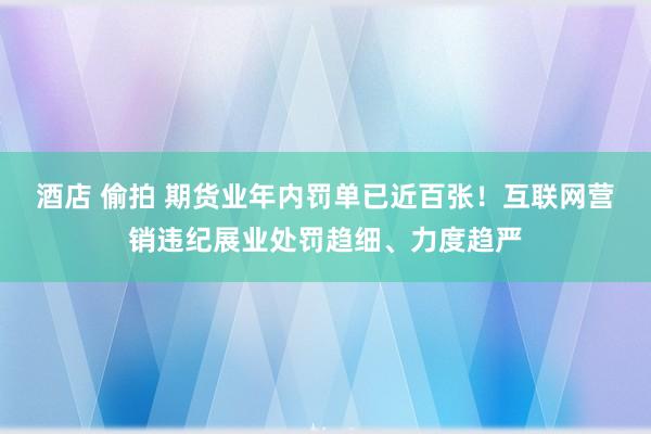 酒店 偷拍 期货业年内罚单已近百张！互联网营销违纪展业处罚趋细、力度趋严