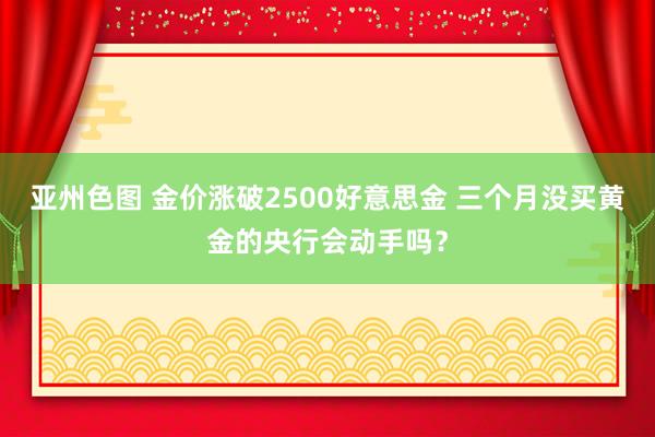亚州色图 金价涨破2500好意思金 三个月没买黄金的央行会动手吗？