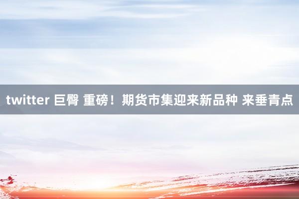 twitter 巨臀 重磅！期货市集迎来新品种 来垂青点