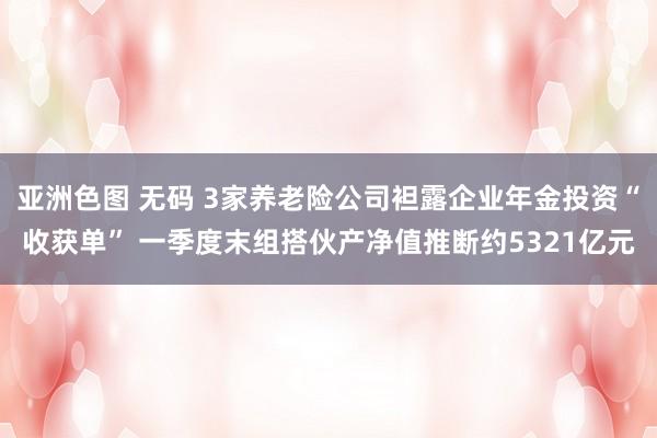 亚洲色图 无码 3家养老险公司袒露企业年金投资“收获单” 一季度末组搭伙产净值推断约5321亿元