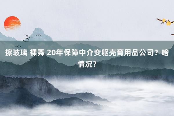 擦玻璃 裸舞 20年保障中介变躯壳育用品公司？啥情况？