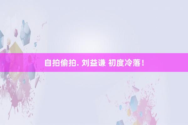 自拍偷拍. 刘益谦 初度冷落！