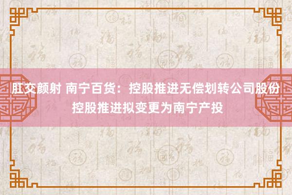 肛交颜射 南宁百货：控股推进无偿划转公司股份 控股推进拟变更为南宁产投