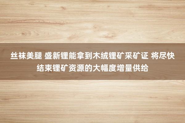 丝袜美腿 盛新锂能拿到木绒锂矿采矿证 将尽快结束锂矿资源的大幅度增量供给