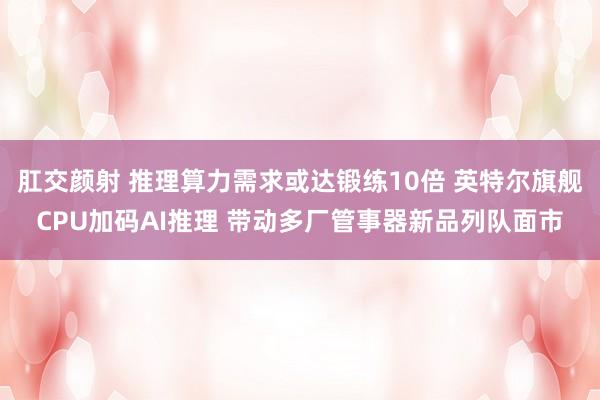 肛交颜射 推理算力需求或达锻练10倍 英特尔旗舰CPU加码AI推理 带动多厂管事器新品列队面市