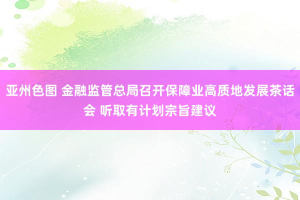 亚州色图 金融监管总局召开保障业高质地发展茶话会 听取有计划宗旨建议