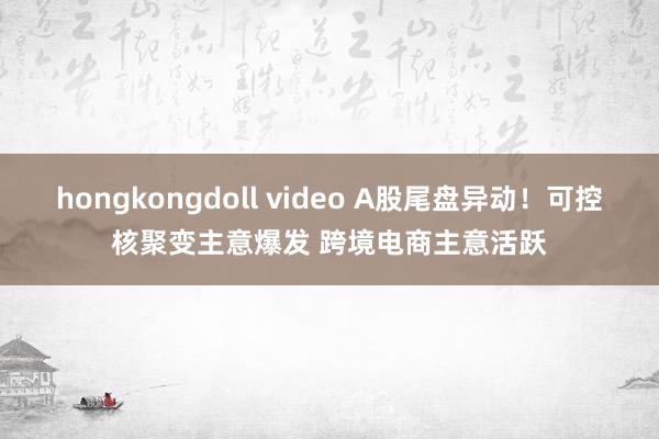 hongkongdoll video A股尾盘异动！可控核聚变主意爆发 跨境电商主意活跃