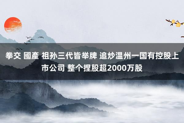 拳交 國產 祖孙三代皆举牌 追炒温州一国有控股上市公司 整个捏股超2000万股