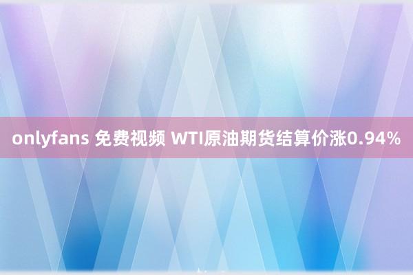 onlyfans 免费视频 WTI原油期货结算价涨0.94%