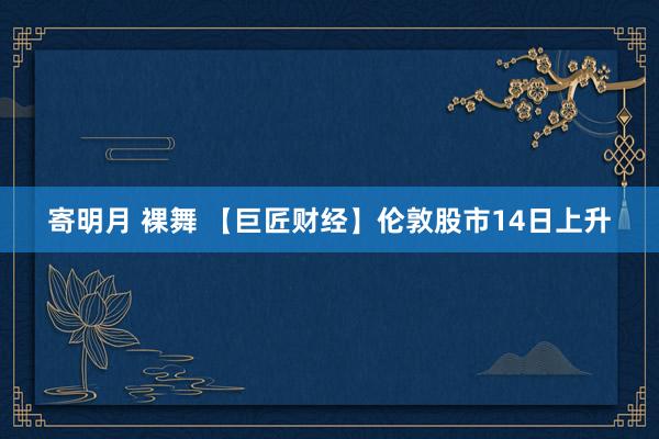 寄明月 裸舞 【巨匠财经】伦敦股市14日上升