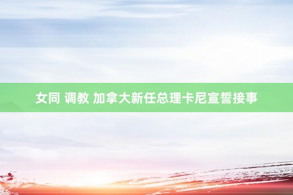 女同 调教 加拿大新任总理卡尼宣誓接事