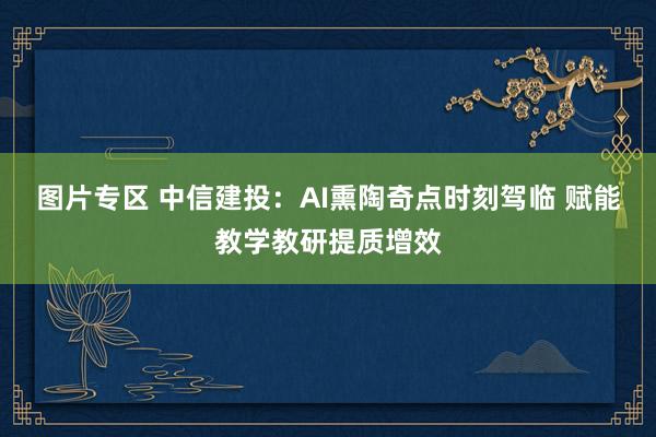 图片专区 中信建投：AI熏陶奇点时刻驾临 赋能教学教研提质增效