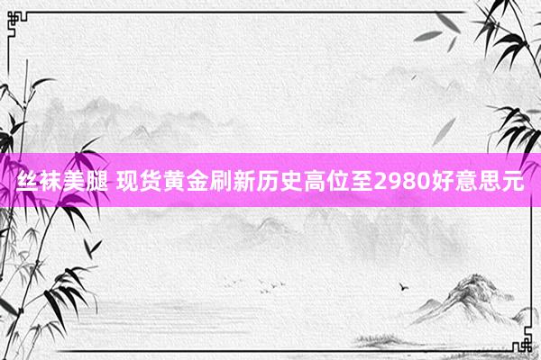 丝袜美腿 现货黄金刷新历史高位至2980好意思元