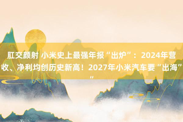 肛交颜射 小米史上最强年报“出炉”：2024年营收、净利均创历史新高！2027年小米汽车要“出海”