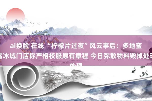 ai换脸 在线 “柠檬片过夜”风云事后：多地蜜雪冰城门店称严格校服原有章程 今日弥散物料毁掉处理