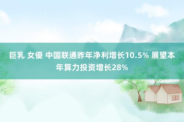 巨乳 女優 中国联通昨年净利增长10.5% 展望本年算力投资增长28%
