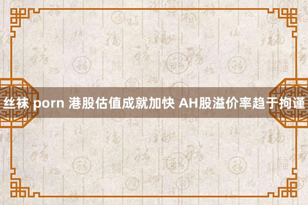丝袜 porn 港股估值成就加快 AH股溢价率趋于拘谨